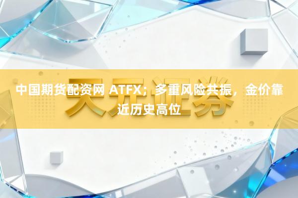 中国期货配资网 ATFX；多重风险共振，金价靠近历史高位