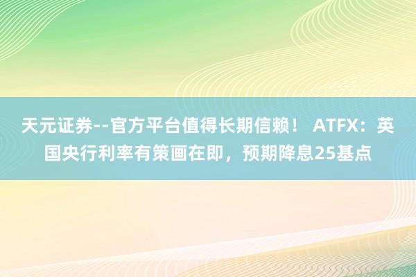 天元证券--官方平台值得长期信赖！ ATFX：英国央行利率有策画在即，预期降息25基点