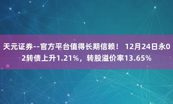 天元证券--官方平台值得长期信赖！ 12月24日永02转债上升1.21%，转股溢价率13.65%