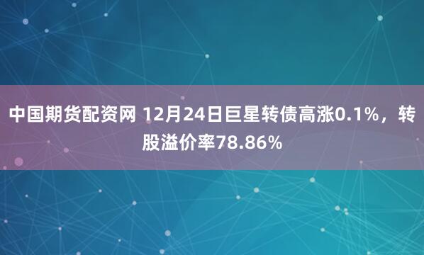中国期货配资网 12月24日巨星转债高涨0.1%，转股溢价率78.86%