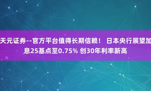 天元证券--官方平台值得长期信赖！ 日本央行展望加息25基点至0.75% 创30年利率新高