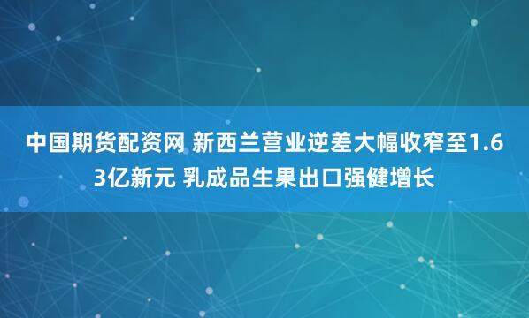 中国期货配资网 新西兰营业逆差大幅收窄至1.63亿新元 乳成品生果出口强健增长