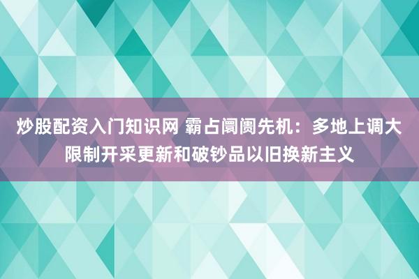 炒股配资入门知识网 霸占阛阓先机:多地上调大限制开采更新和破钞品以旧换新主义