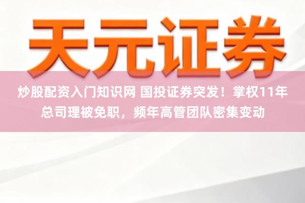 炒股配资入门知识网 国投证券突发!掌权11年总司理被免职,频年高管团队密集变动