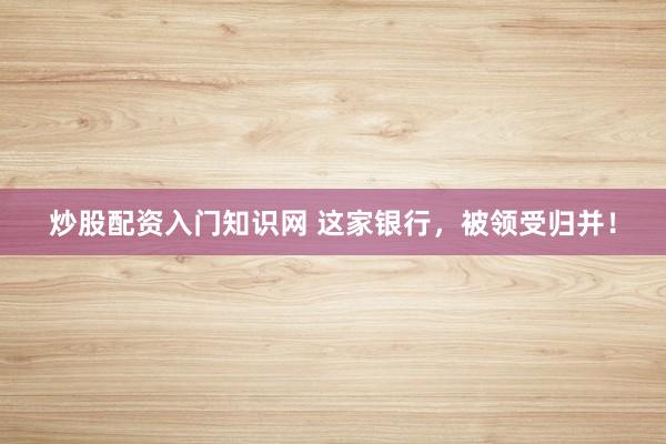 炒股配资入门知识网 这家银行，被领受归并！