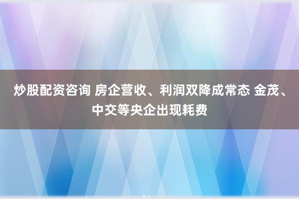 炒股配资咨询 房企营收、利润双降成常态 金茂、中交等央企出现耗费