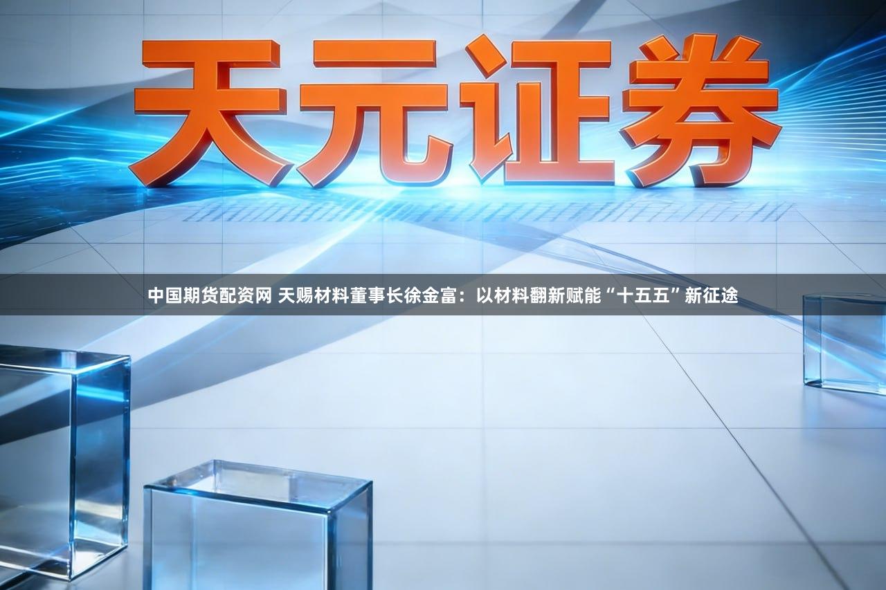 中国期货配资网 天赐材料董事长徐金富：以材料翻新赋能“十五五”新征途