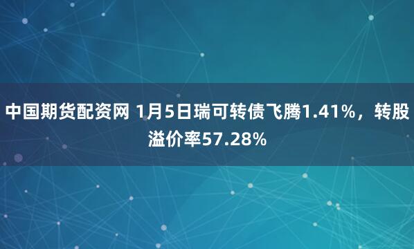 中国期货配资网 1月5日瑞可转债飞腾1.41%，转股溢价率57.28%