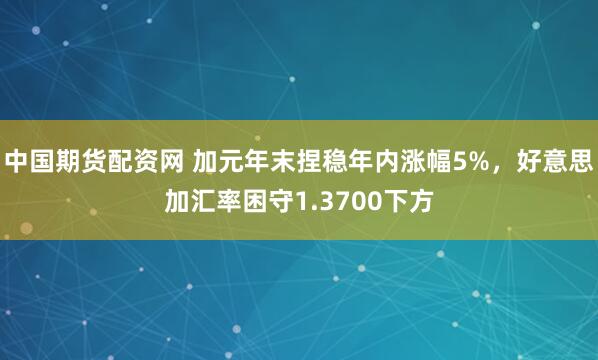 中国期货配资网 加元年末捏稳年内涨幅5%,好意思加汇率困守1.3700下方