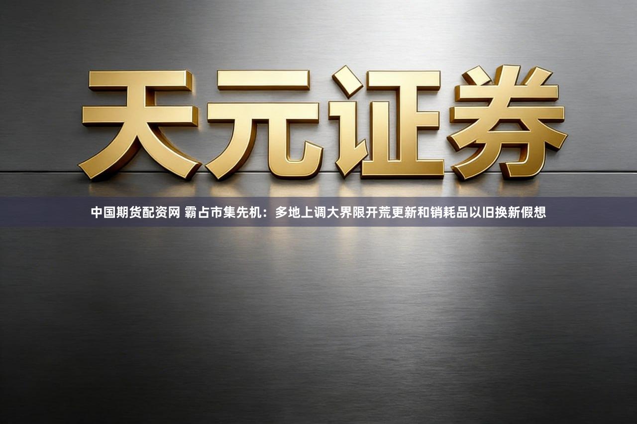 中国期货配资网 霸占市集先机：多地上调大界限开荒更新和销耗品以旧换新假想