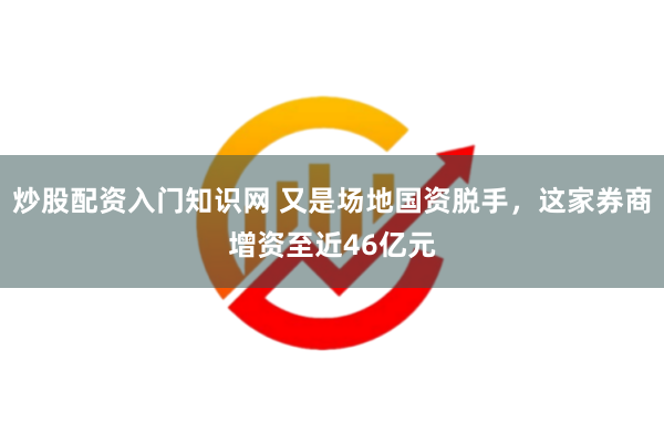 炒股配资入门知识网 又是场地国资脱手，这家券商增资至近46亿元