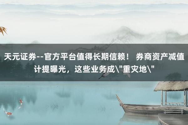 天元证券--官方平台值得长期信赖！ 券商资产减值计提曝光，这些业务成＂重灾地＂