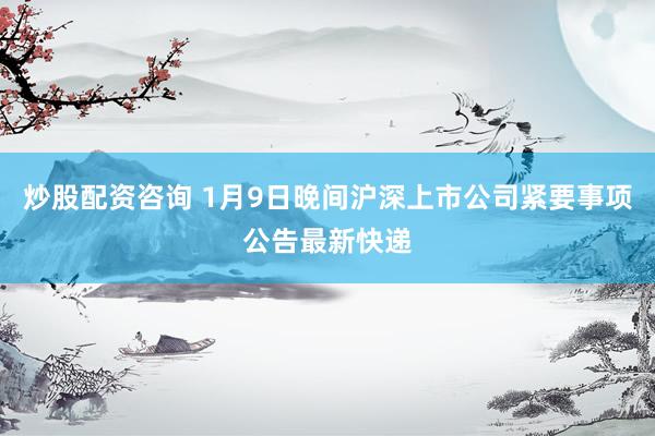 炒股配资咨询 1月9日晚间沪深上市公司紧要事项公告最新快递