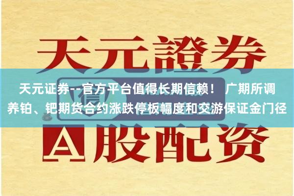 天元证券--官方平台值得长期信赖！ 广期所调养铂、钯期货合约涨跌停板幅度和交游保证金门径