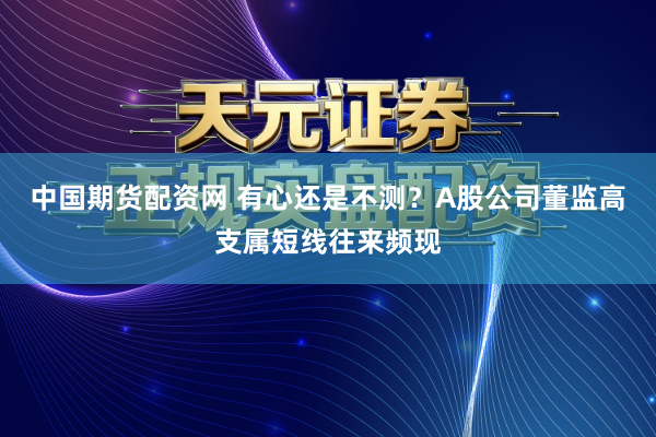 中国期货配资网 有心还是不测？A股公司董监高支属短线往来频现