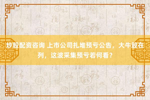 炒股配资咨询 上市公司扎堆预亏公告，大牛股在列，这波采集预亏若何看？