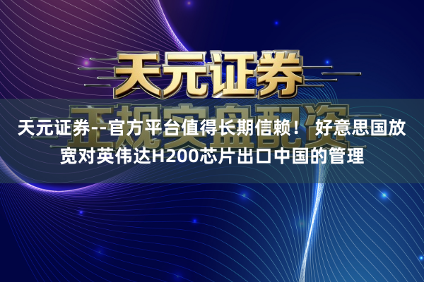 天元证券--官方平台值得长期信赖！ 好意思国放宽对英伟达H200芯片出口中国的管理