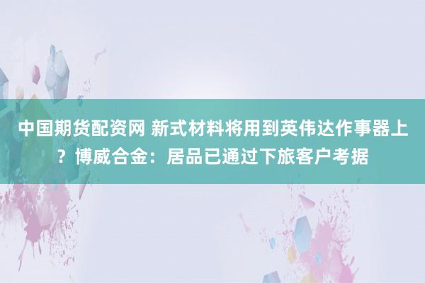 中国期货配资网 新式材料将用到英伟达作事器上？博威合金：居品已通过下旅客户考据