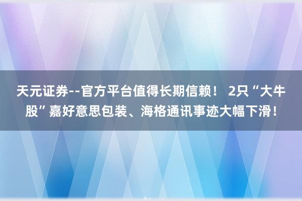 天元证券--官方平台值得长期信赖！ 2只“大牛股”嘉好意思包装、海格通讯事迹大幅下滑！