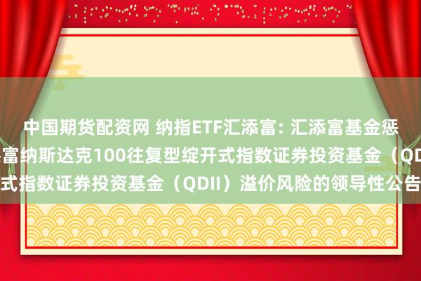 中国期货配资网 纳指ETF汇添富: 汇添富基金惩办股份有限公司对于汇添富纳斯达克100往复型绽开式指数证券投资基金（QDII）溢价风险的领导性公告